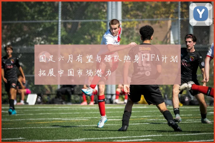 国足六月有望与强队热身FIFA计划拓展中国市场潜力