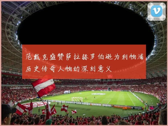 范戴克盛赞萨拉赫罗伯逊为利物浦历史传奇人物的深刻意义