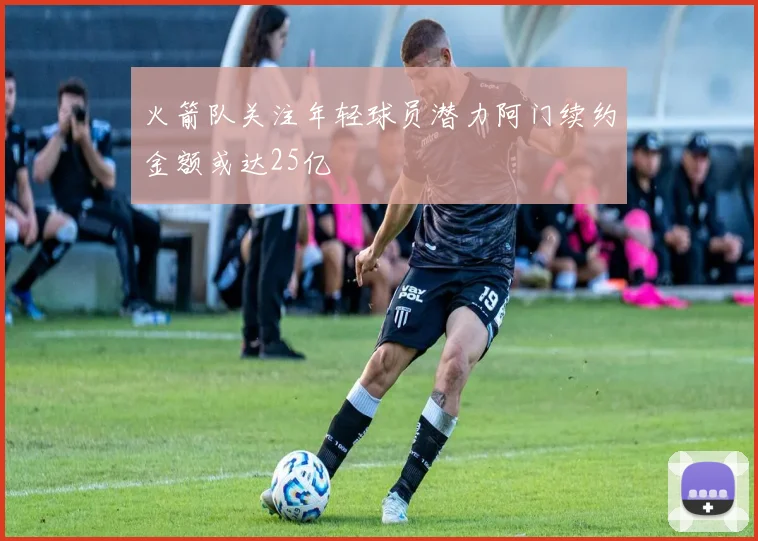 火箭队关注年轻球员潜力阿门续约金额或达25亿